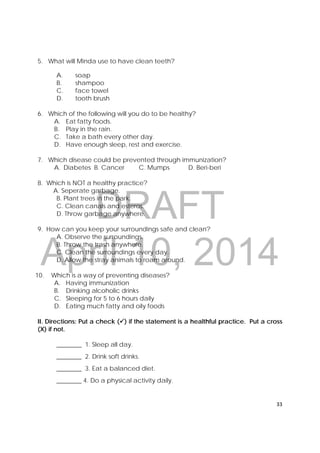 DRAFT
April 10, 2014
33 
 
5. What will Minda use to have clean teeth?
A. soap
B. shampoo
C. face towel
D. tooth brush
6. Which of the following will you do to be healthy?
A. Eat fatty foods.
B. Play in the rain.
C. Take a bath every other day.
D. Have enough sleep, rest and exercise.
7. Which disease could be prevented through immunization?
A. Diabetes B. Cancer C. Mumps D. Beri-beri
8. Which is NOT a healthy practice?
A. Seperate garbage.
B. Plant trees in the park.
C. Clean canals and esteros.
D. Throw garbage anywhere.
9. How can you keep your surroundings safe and clean?
A. Observe the surroundings.
B. Throw the trash anywhere.
C. Clean the surroundings every day.
D. Allow the stray animals to roam around.
10. Which is a way of preventing diseases?
A. Having immunization
B. Drinking alcoholic drinks
C. Sleeping for 5 to 6 hours daily
D. Eating much fatty and oily foods
II. Directions: Put a check () if the statement is a healthful practice. Put a cross
(X) if not.
________ 1. Sleep all day.
________ 2. Drink soft drinks.
________ 3. Eat a balanced diet.
________ 4. Do a physical activity daily.
 