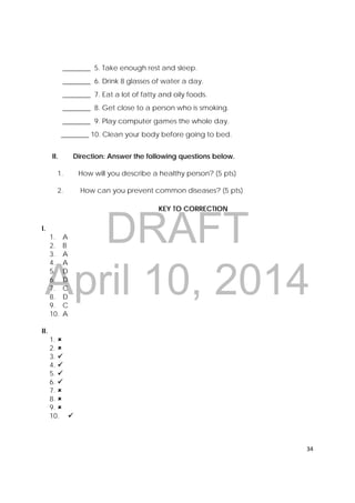 DRAFT
April 10, 2014
34 
 
________ 5. Take enough rest and sleep.
________ 6. Drink 8 glasses of water a day.
________ 7. Eat a lot of fatty and oily foods.
________ 8. Get close to a person who is smoking.
________ 9. Play computer games the whole day.
________ 10. Clean your body before going to bed.
II. Direction: Answer the following questions below.
1. How will you describe a healthy person? (5 pts)
2. How can you prevent common diseases? (5 pts)
KEY TO CORRECTION
I.
1. A
2. B
3. A
4. A
5. D
6. D
7. C
8. D
9. C
10. A
II.
1. 
2. 
3. 
4. 
5. 
6. 
7. 
8. 
9. 
10. 
 
 