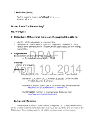 DRAFT
April 10, 2014
D. Evaluation (5 mins)
Ask the pupils to answer Let’s Check on p _____.
Answers will vary.
Lesson 2: Are You Undereating?
No. of Days: 2
I. Objectives: At the end of the lesson, the pupil will be able to:
- Identify nutritional problems- undernutrition
- Describe the characteristics, signs and symptoms, and effects of the
various forms of malnutrition - undernutrition, specifically protein-energy
malnutrition.
II. Subject Matter
Content: Form of malnutrition: Undernutrition
a. Protein-Energy Malnutrition (PEM)
Materials:
Pencil and crayons
References:
DepEd (2013). K to 12 Health curriculum guide. Pasig: DepEd.
Friedman, D.P., Stine, CC., & Whalen, S. (2005). Lifetime health.
NY: Holt, Rinehart & Winston.
National Nutrition Council (2013). Nutrition is key. Retrieved from
http://www.nnc.gov.ph/home/item/112-nutrition-is-key.
UNICEF (2009). Nutrition in emergencies. Retrieved from
http://www.unicef.org/nutrition/training/
Background Information
The National Nutrition Council of the Philippines (2013) reported that 80%
of the world's undernourished children live in just 20 countries, one of which is the
Philippines. Our most prevalent malnutrition problems are protein-energy
 