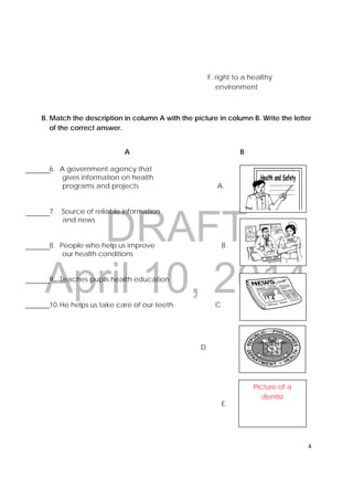 DRAFT
April 10, 2014
4 
 
F. right to a healthy
environment
B. Match the description in column A with the picture in column B. Write the letter
of the correct answer.
A B
6. A government agency that
gives information on health
programs and projects A.
7. Source of reliable information
and news
8. People who help us improve B.
our health conditions
9. Teaches pupils health education
10.He helps us take care of our teeth. C.
D.
E.
 
Picture of a
dentist
 