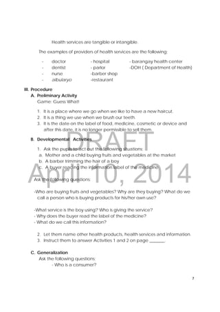 DRAFT
April 10, 2014
7 
 
Health services are tangible or intangible.
The examples of providers of health services are the following;
- doctor - hospital - barangay health center
- dentist - parlor -DOH ( Department of Health)
- nurse -barber shop
- albularyo -restaurant
III. Procedure
A. Preliminary Activity
Game: Guess What!
1. It is a place where we go when we like to have a new haircut.
2. It is a thing we use when we brush our teeth.
3. It is the date on the label of food, medicine, cosmetic or device and
after this date, it is no longer permissible to sell them.
B. Developmental Activities
1. Ask the pupils to act out the following situations;
a. Mother and a child buying fruits and vegetables at the market
b. A barber trimming the hair of a boy
c. A buyer reading the information label of the medicine
Ask the following questions:
-Who are buying fruits and vegetables? Why are they buying? What do we
call a person who is buying products for his/her own use?
-What service is the boy using? Who is giving the service?
- Why does the buyer read the label of the medicine?
- What do we call this information?
2. Let them name other health products, health services and information.
3. Instruct them to answer Activities 1 and 2 on page _______.
C. Generalization
Ask the following questions;
- Who is a consumer?
 