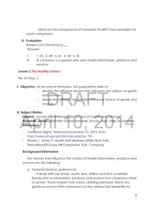 DRAFT
April 10, 2014
8 
 
- What are the components of consumer health? Give examples for
each component.
D. Evaluation
Answer Let's Check! on p ___.
Answers:
I. 1. HS 2. HP 3. HI 4. HP 5. HI
II. A consumer is a person who uses health information, products and
services.
Lesson 2: My Healthy Choice
No. of Days: 2
I. Objective: At the end of the lesson, the pupil will be able to;
- identify the different factors that influence the choice of goods
and services
- discuss the different factors that influence choice of goods and
services
II. Subject Matter:
Content: Factors that Influence the Choice of Goods and Services
Materials: actual goods like school materials, biscuits, fruits, strips of cartolina
References:
‐ Consumer Rights. Retrieved December 15, 2013, from:
http://www.dti.gov.ph/dti/index.php?p=720 
‐ Meeks, L. &Heit, P. Health and Wellness.(2006) New York:
Macmillan/McGraw-Hill Companies, Pub. Company
Background Information
The factors that influence the choice of health information, products and
services are the following:
a. Personal (interest, preference)
It deals with our needs, wants, likes, dislikes and time available.
Needs refer to information, products and services that consumers need
to survive. These include fresh water, clothing and food. Wants are
goods or services that consumers can live without but would like to
 