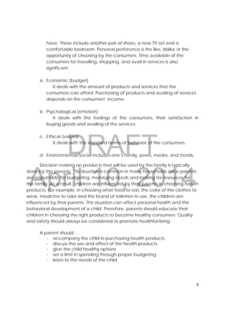 DRAFT
April 10, 2014
9 
 
have. These include another pair of shoes, a new TV set and a
comfortable bedroom. Personal preference is the like, dislike or the
opportunity of choosing by the consumers. Time available of the
consumers for travelling, shopping, and avail in services is also
significant.
a. Economic (budget)
It deals with the amount of products and services that the
consumers can afford. Purchasing of products and availing of services
depends on the consumers’ income.
b. Psychological (emotion)
It deals with the feelings of the consumers, their satisfaction in
buying goods and availing of the services.
c. Ethical (values)
It deals with the standard norms of behavior of the consumers.
d. Environmental/Social includes one’s family, peers, media, and trends.
Decision making on products that will be used by the family is typically
done by the parents. This situation is common in many households since parents
are responsible for budgeting, managing needs and looking for resources for
the family. As a result, children are influenced by their parents in choosing health
products. For example, in choosing what food to eat, the color of the clothes to
wear, medicine to take and the brand of toiletries to use, the children are
influenced by their parents. This situation can affect personal health and the
behavioral development of a child. Therefore, parents should educate their
children in choosing the right products to become healthy consumers. Quality
and safety should always be considered to promote healthful living.
A parent should….
- accompany the child in purchasing health products
- discuss the use and effect of the health products
- give the child healthy options
- set a limit in spending through proper budgeting
- listen to the needs of the child
 