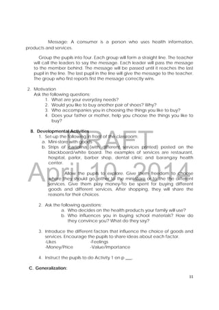 DRAFT
April 10, 2014
11 
 
Message: A consumer is a person who uses health information,
products and services.
Group the pupils into four. Each group will form a straight line. The teacher
will call the leaders to say the message. Each leader will pass the message
to the member behind. The message will be passed until it reaches the last
pupil in the line. The last pupil in the line will give the message to the teacher.
The group who first reports first the message correctly wins.
2. Motivation
Ask the following questions;
1. What are your everyday needs?
2. Would you like to buy another pair of shoes? Why?
3. Who accompanies you in choosing the things you like to buy?
4. Does your father or mother, help you choose the things you like to
buy?
B. Developmental Activities
1. Set-up the following in front of the classroom:
a. Mini-store with goods
b. Strips of cartolina (with different services printed) posted on the
blackboard/white board. The examples of services are restaurant,
hospital, parlor, barber shop, dental clinic and barangay health
center.
Allow the pupils to explore. Give them freedom to choose
where they should go, either to the mini-store or to the the different
services. Give them play money to be spent for buying different
goods and different services. After shopping, they will share the
reasons for their choices.
2. Ask the following questions;
a. Who decides on the health products your family will use?
b. Who influences you in buying school materials? How do
they convince you? What do they say?
3. Introduce the different factors that influence the choice of goods and
services. Encourage the pupils to share ideas about each factor.
-Likes -Feelings
-Money/Price -Value/Importance
4. Instruct the pupils to do Activity 1 on p ___.
C. Generalization:
 