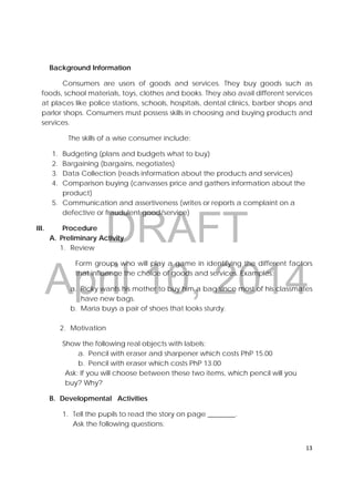 DRAFT
April 10, 2014
13 
 
Background Information
Consumers are users of goods and services. They buy goods such as
foods, school materials, toys, clothes and books. They also avail different services
at places like police stations, schools, hospitals, dental clinics, barber shops and
parlor shops. Consumers must possess skills in choosing and buying products and
services.
The skills of a wise consumer include:
1. Budgeting (plans and budgets what to buy)
2. Bargaining (bargains, negotiates)
3. Data Collection (reads information about the products and services)
4. Comparison buying (canvasses price and gathers information about the
product)
5. Communication and assertiveness (writes or reports a complaint on a
defective or fraudulent good/service)
III. Procedure
A. Preliminary Activity
1. Review
Form groups who will play a game in identifying the different factors
that influence the choice of goods and services. Examples:
a. Ricky wants his mother to buy him a bag since most of his classmates
have new bags.
b. Maria buys a pair of shoes that looks sturdy.
2. Motivation
Show the following real objects with labels;
a. Pencil with eraser and sharpener which costs PhP 15.00
b. Pencil with eraser which costs PhP 13.00
Ask: If you will choose between these two items, which pencil will you
buy? Why?
B. Developmental Activities
1. Tell the pupils to read the story on page ________.
Ask the following questions:
 