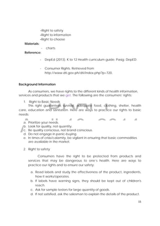 DRAFT
April 10, 2014
15 
 
-Right to safety
-Right to information
-Right to choose
Materials:
- charts
Reference:
‐ DepEd (2013). K to 12 Health curriculum guide. Pasig: DepED.
- Consumer Rights. Retrieved from
http://www.dti.gov.ph/dti/index.php?p=720.
Background Information
As consumers, we have rights to the different kinds of health information,
services and products that we get. The following are the consumers’ rights;
1. Right to Basic Needs
This right guarantees survival, adequate food, clothing, shelter, health
care, education and sanitation. Here are ways to practice our rights to basic
needs:
a. Prioritize your needs.
b. Look for quality, not quantity.
c. Be quality conscious, not brand conscious.
d. Do not engage in panic-buying.
e. In times of crisis/calamity, be vigilant in ensuring that basic commodities
are available in the market.
2. Right to safety
Consumers have the right to be protected from products and
services that may be dangerous to one’s health. Here are ways to
practice our rights and to ensure our safety;
a. Read labels and study the effectiveness of the product, ingredients,
how it works/operates.
b. If labels have warning signs, they should be kept out of children's
reach.
c. Ask for sample testers for large quantity of goods.
d. If not satisfied, ask the salesman to explain the details of the product.
 