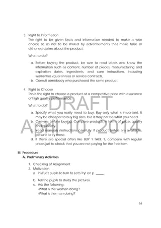 DRAFT
April 10, 2014
16 
 
3. Right to Information
The right to be given facts and information needed to make a wise
choice so as not to be misled by advertisements that make false or
dishonest claims about the product.
What to do?
a. Before buying the product, be sure to read labels and know the
information such as content, number of pieces, manufacturing and
expiration dates, ingredients, and care instructions, including
warranties /guarantees or service contracts,
b. Consult somebody who purchased the same product.
4. Right to Choose
This is the right to choose a product at a competitive price with assurance
of high quality performance.
What to do?
a. Specify what you really need to buy. Buy only what is important. It
may be cheaper to buy big sizes, but it may not be what you need.
b. Canvass before buying. Compare products in terms of price, quality
and quantity.
c. Read manuals /instructions carefully. If product testers are available,
be sure to try these.
d. If there are special offers like BUY 1 TAKE 1, compare with regular
prices just to check that you are not paying for the free item.
III. Procedure
A. Preliminary Activities
1. Checking of Assignment
2. Motivation
a. Instruct pupils to turn to Let's Try! on p. _____.
b. Tell the pupils to study the pictures.
c. Ask the following:
-What is the woman doing?
-What is the man doing?
 