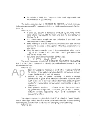 DRAFT
April 10, 2014
19 
 
 Be aware of how the consumer laws and regulations are
implemented in your locality.
The sixth consumer right is THE RIGHT TO REDRESS, which is the right
to be compensated for misrepresentation, shoddy goods or unsatisfactory
services.
What to do:
 In case you bought a defective product, try returning to the
store where you bought the item and look for the Consumer
Welfare Desk.
 You may request a replacement, refund or if needed, have
the defective item repaired.
 If the manager or store representative does not act on your
complaint, proceed to the agency which has jurisdiction over
your case.
 Bring the necessary documents like a complaint letter and a
copy of your receipt and other documents you deem are
vital for the mediation.
 Be sure to attend the mediation conference.
The seventh consumer right is THE RIGHT TO CONSUMER EDUCATION
which is the right to acquire the knowledge and skills necessary to be an
informed customer.
What to do:
 Scan newspapers, magazines and other reading materials
for articles or news bits, which educate consumers on how
to get the best value for their money.
 Involve yourself in public hearings or even meetings
conducted in your area wherein consumer -related issues
such as access to basic goods and services, product quality
and safety, sustainable consumption, and the like are being
discussed.
 Participate in seminars, conferences and fora conducted
by government agencies, consumer groups and business /
industry sectors regarding news and regulations for
consumer welfare.
The eighth consumer right is THE RIGHT TO A HEALTHY ENVIRONMENT
which is the right to live and work in an environment that is not threatening
nor dangerous and which leads to a life of dignity and well-being.
What to do:
 