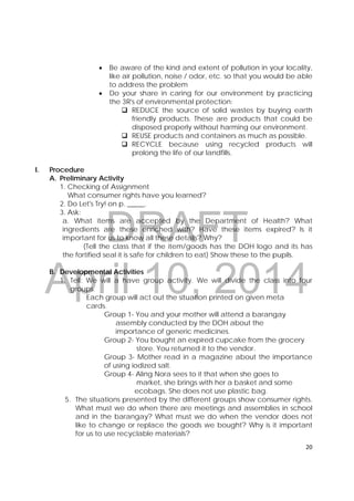 DRAFT
April 10, 2014
20 
 
 Be aware of the kind and extent of pollution in your locality,
like air pollution, noise / odor, etc. so that you would be able
to address the problem
 Do your share in caring for our environment by practicing
the 3R's of environmental protection:
 REDUCE the source of solid wastes by buying earth
friendly products. These are products that could be
disposed properly without harming our environment.
 REUSE products and containers as much as possible.
 RECYCLE because using recycled products will
prolong the life of our landfills.
I. Procedure
A. Preliminary Activity
1. Checking of Assignment
What consumer rights have you learned?
2. Do Let's Try! on p. _____.
3. Ask:
a. What items are accepted by the Department of Health? What
ingredients are these enriched with? Have these items expired? Is it
important for us to know all these details? Why?
(Tell the class that if the item/goods has the DOH logo and its has
the fortified seal it is safe for children to eat) Show these to the pupils.
B. Developmental Activities
1. Tell: We will a have group activity. We will divide the class into four
groups.
Each group will act out the situation printed on given meta
cards.
Group 1- You and your mother will attend a barangay
assembly conducted by the DOH about the
importance of generic medicines.
Group 2- You bought an expired cupcake from the grocery
store. You returned it to the vendor.
Group 3- Mother read in a magazine about the importance
of using iodized salt.
Group 4- Aling Nora sees to it that when she goes to
market, she brings with her a basket and some
ecobags. She does not use plastic bag.
5. The situations presented by the different groups show consumer rights.
What must we do when there are meetings and assemblies in school
and in the barangay? What must we do when the vendor does not
like to change or replace the goods we bought? Why is it important
for us to use recyclable materials?
 