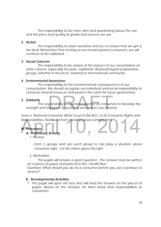 DRAFT
April 10, 2014
22 
 
The responsibility to be more alert and questioning about the use
and the price and quality of goods and services we use.
2. Action
The responsibility to assert ourselves and act to ensure that we get a
fair deal. Remember that as long as we remain passive consumers, we will
continue to be exploited.
3. Social Concern
The responsibility to be aware of the impact of our consumption on
other citizens, especially the poor, exploited, disadvantaged or powerless
groups, whether in the local, national or international community.
4. Environmental Awareness
The responsibility to the environmental consequences of our
consumption. We should recognize our individual and social responsibility to
conserve natural resources and protect the earth for future generations.
5. Solidarity
The responsibility to organize together as consumers to develop the
strength and influence to promote and protect our interests.
Source: National Consumer Affair Council (NCAC). (n.d) Consumer Rights and
Responsibilities. Retrieved from naciphil.tripod.comlidq.html
III. Procedure
A. Preliminary Activity
1. Review
- Form 3 groups and ask each group to role play a situation about
consumer right. Let the others guess this right.
2. Motivation
The pupils will answer a given question. The answer must be written
on a piece of paper and placed in the “Health Box”.
Question: What should you do as a consumer before you use a product or
service?
B. Developmental Activities
1. The pupils will open the box and will read the answers on the pieces of
paper. Based on the answers, let them know their responsibilities as
consumers.
 