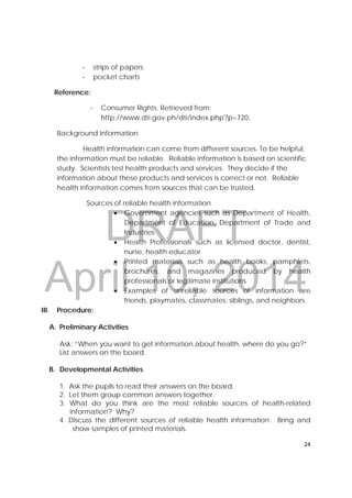 DRAFT
April 10, 2014
24 
 
‐ strips of papers
‐ pocket charts
Reference:
‐ Consumer Rights. Retrieved from:
http://www.dti.gov.ph/dti/index.php?p=720.
Background Information
Health information can come from different sources. To be helpful,
the information must be reliable. Reliable information is based on scientific
study. Scientists test health products and services. They decide if the
information about these products and services is correct or not. Reliable
health information comes from sources that can be trusted.
Sources of reliable health information
 Government agencies such as Department of Health,
Department of Education, Department of Trade and
Industries
 Health Professionals such as licensed doctor, dentist,
nurse, health educator
 Printed materials such as health books, pamphlets,
brochures, and magazines produced by health
professionals or legitimate institutions
 Examples of unreliable sources of information are
friends, playmates, classmates, siblings, and neighbors.
III. Procedure:
A. Preliminary Activities
Ask: “When you want to get information about health, where do you go?”
List answers on the board.
B. Developmental Activities
1. Ask the pupils to read their answers on the board.
2. Let them group common answers together.
3. What do you think are the most reliable sources of health-related
information? Why?
4. Discuss the different sources of reliable health information. Bring and
show samples of printed materials.
 