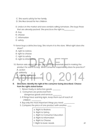 DRAFT
April 10, 2014
27 
 
C. She wants safety for her family.
D. She likes bread for her children.
8. Linda is in the market and sees vendors selling tomatoes. She buys those
that are already packed. She practices the right to___________.
A. buy
B. choose
C. information
D. safety
9. Karen buys a defective bag. She returns it to the store. What right does she
show?
A. right to redress
B. right to choose
C. right to safety
D. right to information
10. Ramon asks about the use, price and the materials used in making the
product he wants to buy. What consumer responsibility does he practice?
A. action
B. solidarity
C. critical awareness
D. environmental awareness
II. Directions: Identify the right of the consumer being described. Choose
from the rights stated below
1. Return faulty or defective goods. ________
2. Consumers are protected from
dangerous goods and services _________
3. If things have warning signs, keep them out of reach of
children. __________
4 .Buy only the most important things you need. ___________
5. Compare the price of one product with another. ____
 
 
 
a. Right to Redress
b. Right to Safety
c. Right to Consumer Education
d. Right to Information
e. Right to Choose
f. Right to basic needs
 