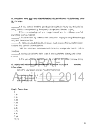 DRAFT
April 10, 2014
28 
 
III.  Direction: Write Yes if the statement tells about consumer responsibility. Write
No if it is not.
________1. If you believe that the goods you bought are faulty you should stop
using. See to it that you study the quality of a product before buying.
________2.You can refund goods you bought even if you do not have proof of
purchase such as receipt.
________3. Good traders try to keep their customers happy so they shouldn’t get
angry at the costumers.
________4. Groceries and department stores must provide fast lanes for senior
citizens and people with disabilities.
________ 5.Ak the salesman to demonstrate how the new product works before
you buy.
________6. Always vacate the front seats in the bus for the elderly and senior
citizens.
________7. The use of paper bags should be implemented at all grocery stores.
IV. Supply the needed information below about the sources of reliable
information.
Write the sources of reliable health information
Government Agency 8. ________________________________
Health Professionals 9. ________________________________
Printed Materials 10. _________________________________
Key to Correction
I
1. B
2. B
3. D
4. D
5. B
6. B
7. C
8. B
9. A
10. C
 
