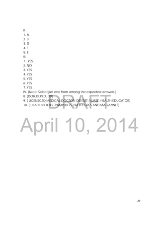 DRAFT
April 10, 2014
29 
 
II.
1. A
2. B
3. D
4. F
5. E
III.
1 . YES
2. NO
3. YES
4. YES
5. YES
6. YES
7. YES
IV. (Note: Select just one from among the expected answers.)
8. (DOH,DEPED, DTI)
9. ( LICENSCED MEDICAL DOCTOR, DENTIST, NURSE, HEALTH EDUCATOR)
10. ( HEALTH BOOKS, PAMPHLETS, BROCHURES AND MAGAZINES)
 