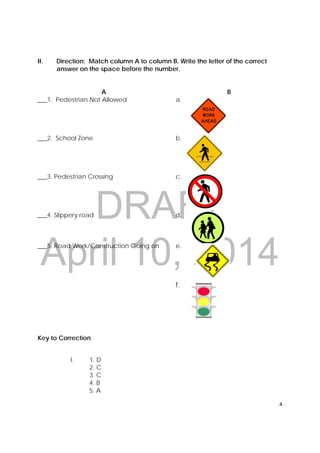DRAFT
April 10, 2014
4 
 
II. Direction: Match column A to column B. Write the letter of the correct
answer on the space before the number.
A B
___1. Pedestrian Not Allowed a.
___2. School Zone b.
___3. Pedestrian Crossing c.
___4. Slippery road d.
___5. Road Work/Construction Going on e.
f.
Key to Correction
I. 1. D
2. C
3. C
4. B
5. A
 