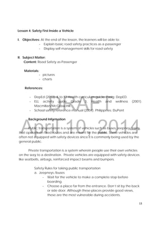 DRAFT
April 10, 2014
13 
 
Lesson 4: Safety First Inside a Vehicle
I. Objectives: At the end of the lesson, the learners will be able to:
‐ Explain basic road safety practices as a passenger
‐ Display self-management skills for road safety
II. Subject Matter:
Content: Road Safety as Passenger
Materials:
‐ pictures
‐ charts
References:
‐ DepEd (2013). K to 12 Health curriculum guide. Pasig: DepED.
‐ ELL activity guide Grade 3, Health and wellness (2001).
Macmillan/McGraw-Hill.
‐ School safety reference manual (2004). Philippines: DuPont
Background Information
Public transportation is a system of vehicles such as buses, jeepney, trains,
that operate on fixed routes and are meant for the public. Some vehicles are
often not equipped with safety devices since it is commonly being used by the
general public.
Private transportation is a system wherein people use their own vehicles
on the way to a destination. Private vehicles are equipped with safety devices
like seatbelts, airbags, reinforced impact beams and bumpers.
Safety Rules for taking public transportation
a. Jeepneys /buses
‐ Wait for the vehicle to make a complete stop before
boarding.
‐ Choose a place far from the entrance. Don’t sit by the back
or side door. Although these places provide good views,
these are the most vulnerable during accidents.
 