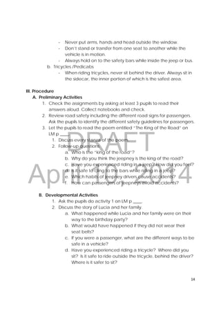 DRAFT
April 10, 2014
14 
 
‐ Never put arms, hands and head outside the window.
‐ Don’t stand or transfer from one seat to another while the
vehicle is in motion.
‐ Always hold on to the safety bars while inside the jeep or bus.
b. Tricycles /Pedicabs
‐ When riding tricycles, never sit behind the driver. Always sit in
the sidecar, the inner portion of which is the safest area.
III. Procedure
A. Preliminary Activities
1. Check the assignments by asking at least 3 pupils to read their
answers aloud. Collect notebooks and check.
2. Review road safety including the different road signs for passengers.
Ask the pupils to identify the different safety guidelines for passengers.
3. Let the pupils to read the poem entitled “The King of the Road” on
LM p ____.
1. Discuss every stanza of the poem.
2. Follow-up questions
a. Who is the “king of the road”?
b. Why do you think the jeepney is the king of the road?
c. Have you experienced riding in a jeep? How did you feel?
d. Is it safe to cling to the bars while riding in a jeep?
e. Which habits of jeepney drivers cause accidents?
f. How can passengers of jeepneys avoid accidents?
B. Developmental Activities
1. Ask the pupils do activity 1 on LM p ____.
2. Discuss the story of Lucia and her family.
a. What happened while Lucia and her family were on their
way to the birthday party?
b. What would have happened if they did not wear their
seat belts?
c. If you were a passenger, what are the different ways to be
safe in a vehicle?
d. Have you experienced riding a tricycle? Where did you
sit? Is it safe to ride outside the tricycle, behind the driver?
Where is it safer to sit?
 