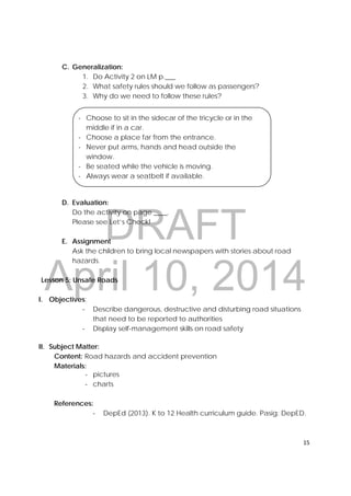 DRAFT
April 10, 2014
15 
 
C. Generalization:
1. Do Activity 2 on LM p.___
2. What safety rules should we follow as passengers?
3. Why do we need to follow these rules?
D. Evaluation:
Do the activity on page ____.
Please see Let’s Check!
E. Assignment
Ask the children to bring local newspapers with stories about road
hazards.
Lesson 5: Unsafe Roads
I. Objectives:
‐ Describe dangerous, destructive and disturbing road situations
that need to be reported to authorities
‐ Display self-management skills on road safety
II. Subject Matter:
Content: Road hazards and accident prevention
Materials:
‐ pictures
‐ charts
References:
‐ DepEd (2013). K to 12 Health curriculum guide. Pasig: DepED.
- Choose to sit in the sidecar of the tricycle or in the
middle if in a car.
- Choose a place far from the entrance.
- Never put arms, hands and head outside the
window.
- Be seated while the vehicle is moving.
- Always wear a seatbelt if available.
 