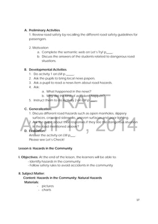 DRAFT
April 10, 2014
17 
 
A. Preliminary Activities
1. Review road safety by recalling the different road safety guidelines for
passengers.
2. Motivation
a. Complete the semantic web on Let’s Try! p____.
b. Discuss the answers of the students related to dangerous road
situations.
B. Developmental Activities
1. Do activity 1 on LM p._____.
2. Ask the pupils to bring local news papers.
3. Ask a pupil to read a news item about road hazards.
4. Ask:
a. What happened in the news?
b. Why did this kind of accident happen?
5. Instruct them to do Activity 2 on LM p ___.
C. Generalization:
1. Discuss different road hazards such as open manholes, slippery
surfaces, crowded sidewalks, uneven surfaces and poor lighting.
2. Ask the pupil, about their responses if they see the dangerous situation
in the road mentioned above?
D. Evaluation:
Answer the activity on LM p___.
Please see Let’s Check!
Lesson 6: Hazards in the Community
I. Objectives: At the end of the lesson, the learners will be able to:
- Identify hazards in the community
- Follow safety rules to avoid accidents in the community
II. Subject Matter:
Content: Hazards in the Community: Natural Hazards
Materials:
‐ pictures
‐ charts
 