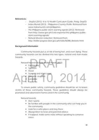 DRAFT
April 10, 2014
18 
 
References:
‐ DepEd (2013). K to 12 Health Curriculum Guide. Pasig: DepED.
‐ Index Mundi (2013). Philippines Country Profile. Retrieved from
www.indexmundi.com/philippines
‐ The Philippine public storm warning signals (2012). Retrieved
from http://www.gov.ph/crisis-response/the-philippine-public-
storm-warning-signals/
‐ Natural disaster reduction. Retrieved from
http://kidlat.pagasa.dost.gov.ph/ndrb/NDRB_Website.html
Background Information
Community hazards put us at risk of being hurt, and even dying. These
community hazards can be divided into two types, natural and man-made
hazards.
Natural hazards include (Index mundi, 2013)
 Earthquake
 Typhoon
 Flood
 Tsunami and storm surge
 Volcanic eruption
 Landslide
 Forest fire
To ensure public safety, community guidelines should be set to lessen
victims of these community hazards. These guidelines should always be
promoted and observed in homes and in the community.
Natural hazards
 Don’t panic.
 Be familiar with people in the community who can help you in
the community.
 Look for a safer place and stay there.
 Always listen to news and parental advice.
 If trapped, make some noise without speaking to conserve
voice.
 