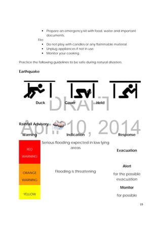 DRAFT
April 10, 2014
19 
 
 Prepare an emergency kit with food, water and important
documents.
Fire
 Do not play with candles or any flammable material.
 Unplug appliances if not in use.
 Monitor your cooking.
Practice the following guidelines to be safe during natural disasters.
Earthquake
Duck Cover Hold
Rainfall Advisory
Warning Indication
Serious flooding expected in low lying
areas
Flooding is threatening
Response
RED
WARNING
Evacuation
ORANGE
WARNING
Alert
for the possible
evacuation
YELLOW
Monitor
for possible
 