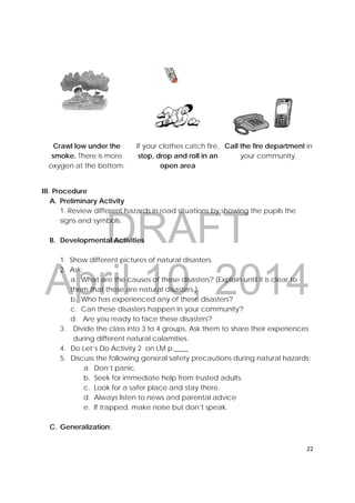 DRAFT
April 10, 2014
22 
 
Crawl low under the
smoke. There is more
oxygen at the bottom.
If your clothes catch fire,
stop, drop and roll in an
open area
Call the fire department in
your community.
III. Procedure
A. Preliminary Activity
1. Review different hazards in road situations by showing the pupils the
signs and symbols.
B. Developmental Activities
1. Show different pictures of natural disasters.
2. Ask:
a. What are the causes of these disasters? (Explain until it is clear to
them that these are natural disasters.)
b. Who has experienced any of these disasters?
c. Can these disasters happen in your community?
d. Are you ready to face these disasters?
3. Divide the class into 3 to 4 groups. Ask them to share their experiences
during different natural calamities.
4. Do Let’s Do Activity 2 on LM p.____
5. Discuss the following general safety precautions during natural hazards:
a. Don’t panic.
b. Seek for immediate help from trusted adults.
c. Look for a safer place and stay there.
d. Always listen to news and parental advice
e. If trapped, make noise but don’t speak.
C. Generalization:
 