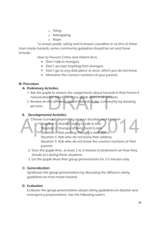 DRAFT
April 10, 2014
24 
 
o Fixing
o Kidnapping
o Rape
To ensure public safety and to lessen casualties or victims of these
man-made hazards, some community guidelines should be set and these
include:
How to Prevent Crime and Violent Acts:
 Don’t talk to strangers.
 Don’t accept anything from strangers.
 Don’t go to any dark place or area, which you do not know.
 Memorize the contact numbers of your parents.
III. Procedure
A. Preliminary Activities
1. Ask the pupils to answer the assignments about hazards in their homes if
natural disaster strikes. Let some pupils share their answers.
2. Review on the different natural hazards in the community by showing
pictures.
B. Developmental Activities
1. Choose scenario depending on your situation and location.
Situation 1: Stranger trying to talk to kids
Situation 2: Stranger offering food to kids
Situation 3: Kids passing through a dark place
Situation 4: Kids who do not know their address
Situation 5: Kids who do not know the contact numbers of their
parents
2. Give the pupils time, at least 2 to 3 minutes to brainstorm on how they
should act during these situations.
3. Let the pupils show their group presentations for 3-5 minutes only.
C. Generalization:
Synthesize the group presentations by discussing the different safety
guidelines on man-made hazard.
D. Evaluation
Evaluate the group presentations about safety guidelines on disaster and
emergency preparedness. Use the following rubrics.
 