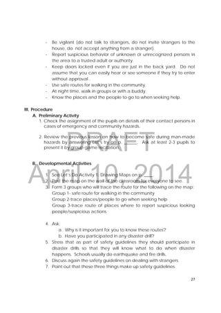 DRAFT
April 10, 2014
27 
 
- Be vigilant (do not talk to strangers, do not invite strangers to the
house, do not accept anything from a stranger).
- Report suspicious behavior of unknown or unrecognized persons in
the area to a trusted adult or authority.
- Keep doors locked even if you are just in the back yard. Do not
assume that you can easily hear or see someone if they try to enter
without approval .
- Use safe routes for walking in the community.
- At night time, walk in groups or with a buddy.
- Know the places and the people to go to when seeking help.
III. Procedure
A. Preliminary Activity
1. Check the assignment of the pupils on details of their contact persons in
cases of emergency and community hazards.
2. Review the previous lesson on how to become safe during man-made
hazards by answering Let’s try on p. ______. Ask at least 2-3 pupils to
present it by group game recitation.
B. Developmental Activities
1. See Let’s Do Activity 1: Drawing Maps on p. ____.
2. Post the map on the wall of the classroom for everyone to see.
3. Form 3 groups who will trace the route for the following on the map:
Group 1- safe route for walking in the community
Group 2-trace places/people to go when seeking help
Group 3-trace route of places where to report suspicious looking
people/suspicious actions
4. Ask:
a. Why is it important for you to know these routes?
b. Have you participated in any disaster drill?
5. Stress that as part of safety guidelines they should participate in
disaster drills so that they will know what to do when disaster
happens. Schools usually do earthquake and fire drills.
6. Discuss again the safety guidelines on dealing with strangers.
7. Point out that these three things make up safety guidelines.
 