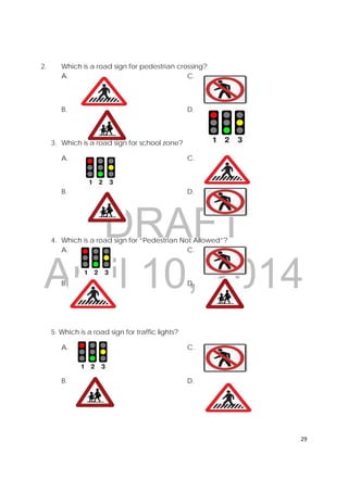 DRAFT
April 10, 2014
29 
 
2. Which is a road sign for pedestrian crossing?
A. C.
B. D.
3. Which is a road sign for school zone?
A. C.
B. D.
4. Which is a road sign for “Pedestrian Not Allowed”?
A. C.
B. D.
5. Which is a road sign for traffic lights?
A. C.
B. D.
 