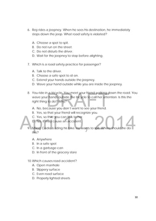DRAFT
April 10, 2014
30 
 
6. Roy rides a jeepney. When he sees his destination, he immediately
steps down the jeep. What road safety is violated?
A. Choose a spot to spit.
B. Do not run on the street.
C. Do not disturb the driver.
D. Wait for the jeepney to stop before alighting.
7. Which is a road safety practice for passenger?
A. Talk to the driver.
B. Choose a safe spot to sit on.
C. Extend your hands outside the jeepney.
D. Wave your hand outside while you are inside the jeepney.
8. You ride in a tricycle. You meet your friend walking down the road. You
wave your hands outside the tricycle to call her attention. Is this the
right thing to do? Why?
A. No, because you don’t want to see your friend.
B. Yes, so that your friend will recognize you.
C. Yes, so that you can talk to her.
D. No, it may cause an accident.
9. Mang Cadio is riding his bike. He wants to spit. Where should he do
this?
A. Anywhere
B. In a safe spot
C. In a garbage can
D. In front of the grocery store
10.Which causes road accident?
A. Open manhole
B. Slippery surface
C. Even road surface
D. Properly lighted streets
 