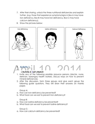 DRAFT
April 10, 2014
7. After their sharing, unlock the three nutritional deficiencies and explain
further. (e.g. those that experience symptoms/signs in Box A may have
iron deficiency, Box B-may have iron deficiency, Box C-may have
calcium deficiency).
8. Show the pictures below:
9. Activity 1
6.
ofActivity 2: !Let’s Match!
1. Invite any of the following possible resource persons (doctor, nurse,
dietician, barangay health worker). Discuss ways on how to prevent
mineral deficiencies.
2. After the discussion, form three groups and give each group the
following guide questions. They will draw their answers on manila
paper.
Group A:
a. How can iron-deficiency be prevented?
b. What food can we eat to prevent iron-deficiency?
Group B:
a. How can iodine-deficiency be prevented?
b. What food can we eat to prevent iodine-deficiency?
Group C:
a. How can calcium-deficiency be prevented?
Iron deficiency Iodine deficiency Calcium Deficiency
 