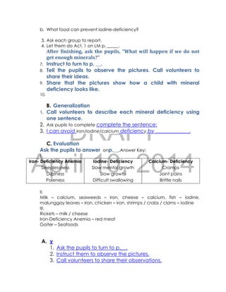 DRAFT
April 10, 2014
b. What food can prevent iodine-deficiency?
3. Ask each group to report.
4. Let them do Act. 1 on LM p. _____.
After finishing, ask the pupils, “What will happen if we do not
get enough minerals?”
7. Instruct to turn to p. __.
8. Tell the pupils to observe the pictures. Call volunteers to
share their ideas.
9. Share that the pictures show how a child with mineral
deficiency looks like.
10.
B. Generalization
1. Call volunteers to describe each mineral deficiency using
one sentence.
2. Ask pupils to complete complete the sentence:
3. I can avoid iron/iodine/calcium deficiency by _____________.
C. Evaluation
Ask the pupils to answer onp.__.Answer Key:
I.
Iron- Deficiency Anemia
Sleeplessness
Dizziness
Paleness
Iodine- Deficiency
Slow mental growth
Slow growth
Difficult swallowing
Calcium- Deficiency
Cramps
Joint pains
Brittle nails
II.
Milk – calcium, seaweeds – iron, cheese – calcium, fish – iodine,
malunggay leaves – iron, chicken – iron, shrimps / crabs / clams – iodine
III.
Rickets – milk / cheese
Iron-Deficiency Anemia – red meat
Goiter – Seafoods
A. y
1. Ask the pupils to turn to p.__.
2. Instruct them to observe the pictures.
3. Call volunteers to share their observations.
 