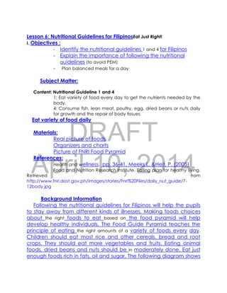 DRAFT
April 10, 2014
Lesson 6: Nutritional Guidelines for FilipinosEat Just Right!
I. Objectives :
- Identify the nutritional guidelines 1 and 4 for Filipinos
- Explain the importance of following the nutritional
guidelines (to avoid PEM)
- Plan balanced meals for a day
Subject Matter:
Content: Nutritional Guideline 1 and 4
1: Eat variety of food every day to get the nutrients needed by the
body.
4: Consume fish, lean meat, poultry, egg, dried beans or nuts daily
for growth and the repair of body tissues
Eat variety of food daily
Materials:
Real picture of foods
Organizers and charts
Picture of FNRI Food Pyramid
References:
Health and wellness. pp. 36-41, Meeks L. &Heit, P. (2005)
Food and Nutrition Research Institute. Eating plan for healthy living.
Retrieved from
http://www.fnri.dost.gov.ph/images/stories/Fnri%20Files/daily_nut_guide/7-
12body.jpg
Background Information
Following the nutritional guidelines for Filipinos will help the pupils
to stay away from different kinds of illnesses. Making foods choices
about the right foods to eat based on the food pyramid will help
develop healthy individuals. The Food Guide Pyramid teaches the
principle of eating the right amounts of a variety of foods every day.
Children should eat most rice and other cereals, bread and root
crops. They should eat more vegetables and fruits. Eating animal
foods, dried beans and nuts should be in moderately done. Eat just
enough foods rich in fats, oil and sugar. The following diagram shows
 