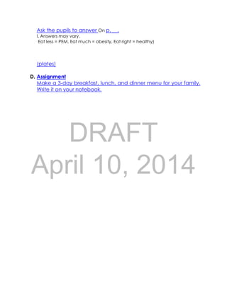DRAFT
April 10, 2014
Ask the pupils to answer On p. __.
I. Answers may vary.
Eat less = PEM, Eat much = obesity, Eat right = healthy)
(plates)
D. Assignment
Make a 3-day breakfast, lunch, and dinner menu for your family.
Write it on your notebook.
 