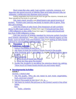DRAFT
April 10, 2014
Root crops like ube, gabi ,tugi, potato, camote, cassava, and
legumes are good sources of dietary fiber and help prevent risks for
diabetes, cardiovascular diseases and cancer.
Eating vegetable and fruits ensures that we get the vitamins, minerals and
fiber needed by the body to work well.
Fish, lean meat, poultry and dried beans are good sources of
protein. Proteins are used by the body to repair cells to grow. They
also give energy.
Limit the intake of salty food. One teaspoon of salt contains
about 2,300 mgof sodium. Children from age 4-8 should eat less than
1,900 milligrams a day while those from age 9-13-years old should eat
less than 2,200 milligrams a day.
Fats are sources of energy needed for immune system function
and vitamin absorption. These also cushion the internal organs of the
body, such as heart, liver and kidneys. Too much eating of fatty foods
will lead to obesity and heart problems.
VI. Procedure
A. Preliminary Activities
1. Instruct the pupils to turn to p.__.
2. Ask them to look for nutritious foodss found in the puzzle.
3. After finishing, call on volunteers to identify the foods they have
found.
4. Ask the pupils:
a. What kinds of foods are these?
b. What do they give the body?
5. Guide the students in recalling the previous lesson by asking,
“How much of these foods should you eat every day?”
B. Developmental Activities
Activity 1
Activity 1 Match Me!
1. Ask the pupils, “Why do we need to eat more vegetables,
fruits, and root crops?”
2. Instruct the pupils to turn toLet’s Do p.__.
3. Tell them to match the picture to the correct word in the other
table.
Key:
Fruits – vitamins
 