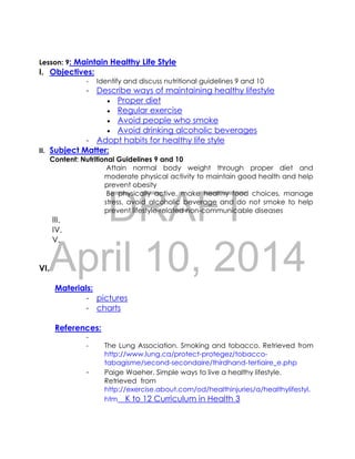 DRAFT
April 10, 2014
Lesson: 9: Maintain Healthy Life Style
I. Objectives:
- Identify and discuss nutritional guidelines 9 and 10
- Describe ways of maintaining healthy lifestyle
 Proper diet
 Regular exercise
 Avoid people who smoke
 Avoid drinking alcoholic beverages
- Adopt habits for healthy life style
II. Subject Matter:
Content: Nutritional Guidelines 9 and 10
Attain normal body weight through proper diet and
moderate physical activity to maintain good health and help
prevent obesity
Be physically active, make healthy food choices, manage
stress, avoid alcoholic beverage and do not smoke to help
prevent lifestyle-related non-communicable diseases
III.
IV.
V.
VI.
Materials:
- pictures
- charts
References:
-
- The Lung Association. Smoking and tobacco. Retrieved from
http://www.lung.ca/protect-protegez/tobacco-
tabagisme/second-secondaire/thirdhand-tertiaire_e.php
- Paige Waeher. Simple ways to live a healthy lifestyle.
Retrieved from
http://exercise.about.com/od/healthinjuries/a/healthylifestyl.
htm K to 12 Curriculum in Health 3
 