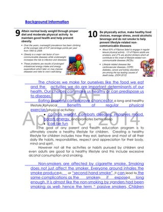 DRAFT
April 10, 2014
Background Information
The choices we make for ourselves like the food we eat
and the activities we do are important determinants of our
health. Our choices can make us healthy or can predispose us
to diseases.
Eating properly can improve chances for a long and healthy
lifestyle.Rphysical Benefits of regular physical
exercise/physical activities:
 controls weight, combats diseases, improves mood,
boosts energy, and promotes better sleep
 can be fun
The goal of any parent and health education program is to
ultimately create a healthy lifestyle for children. Creating a healthy
lifestyle for children includes how they eat, behave and most of all their
daily life habits, responsibilities, respect and appreciation for their body,
mind and spirit.
However not all the activities or habits pursued by children and
even adults are good for a healthy lifestyle and this include excessive
alcohol consumption and smoking.
Non-smokers are affected by cigarette smoke. Smoking
does not just affect the smoker. Everyone around inhales the
smoke produced- or “second hand smoke”. It can lead to the
same complications as the smokers if exposed long
enough. It is almost like the non-smoking by standers had been
smoking as well- hence the term “ passive smokers. Children
 