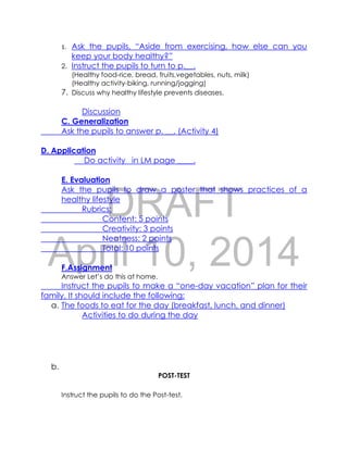 DRAFT
April 10, 2014
1. Ask the pupils, “Aside from exercising, how else can you
keep your body healthy?”
2. Instruct the pupils to turn to p.__.
(Healthy food-rice, bread, fruits,vegetables, nuts, milk)
(Healthy activity-biking, running/jogging)
7. Discuss why healthy lifestyle prevents diseases.
Discussion
C. Generalization
Ask the pupils to answer p. __. (Activity 4)
D. Application
Do activity in LM page ____.
E. Evaluation
Ask the pupils to draw a poster that shows practices of a
healthy lifestyle
Rubrics:
Content: 5 points
Creativity: 3 points
Neatness: 2 points
Total: 10 points
F.Assignment
Answer Let’s do this at home.
Instruct the pupils to make a “one-day vacation” plan for their
family. It should include the following:
a. The foods to eat for the day (breakfast, lunch, and dinner)
Activities to do during the day
b.
POST-TEST
Instruct the pupils to do the Post-test.
 