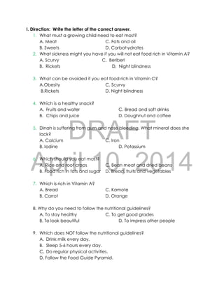 DRAFT
April 10, 2014
I. Direction: Write the letter of the correct answer.
1. What must a growing child need to eat most?
A. Meat C. Fats and oil
B. Sweets D. Carbohydrates
2. What sickness might you have if you will not eat food rich in Vitamin A?
A. Scurvy C. Beriberi
B. Rickets D. Night blindness
3. What can be avoided if you eat food rich in Vitamin C?
A.Obesity C. Scurvy
B.Rickets D. Night blindness
4. Which is a healthy snack?
A. Fruits and water C. Bread and soft drinks
B. Chips and juice D. Doughnut and coffee
5. Dinah is suffering from gum and nose bleeding. What mineral does she
lack?
A. Calcium C. Iron
B. Iodine D. Potassium
6. Which should you eat most?
A. Rice and root crops C. Bean meat and dried beans
B. Food rich in fats and sugar D. Bread, fruits and vegetables
7. Which is rich in Vitamin A?
A. Bread C. Kamote
B. Carrot D. Orange
8. Why do you need to follow the nutritional guidelines?
A. To stay healthy C. To get good grades
B. To look beautiful D. To impress other people
9. Which does NOT follow the nutritional guidelines?
A. Drink milk every day.
B. Sleep 5-6 hours every day.
C. Do regular physical activities.
D. Follow the Food Guide Pyramid.
 