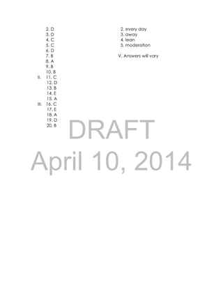 DRAFT
April 10, 2014
2. D 2. every day
3. D 3. away
4. C 4. lean
5. C 5. moderation
6. D
7. B V. Answers will vary
8. A
9. B
10. B
II. 11. C
12. D
13. B
14. E
15. A
III. 16. C
17. E
18. A
19. D
20. B
 