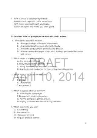 DRAFT
April 10, 2014
3 
 
 
 
 
 
__________________________ 
5. I am a piece of slippery fragrant bar.
I also come in a plastic bottle sometimes.
With water running through your body,
I wash away dirt and make you smell good.
II. Direction: Write on your paper the letter of correct answer.
1. Which best describes health?
A. A happy and good life without problems
B. A good-looking face and a beautiful body
C. A healthy body without disorders and diseases
D. A balanced well-being of body, mind, feeling, spirit and relationship
with others
2. Which shows a healthy person?
A. Ana eats a lot of food.
B. Tinoy stays up late watching TV.
C. Jenny makes friends with her classmates.
D. Boyet cries out loud when he does not get what he wants.
3. Which is not a risk factor of diseases?
A. Heredity
B. Lifestyle
C. Environment
D. Appearance
4. Which is a good physical activity?
A. Watching TV every night
B. Doing stunts and rough games
C. Playing computer games all day
D. Playing patintero with friends during free time
5. Which can make you sick?
A. Clean body
B. Immunization
C. Dirty environment
D. Regular physical activity
 