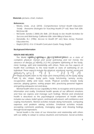 DRAFT
April 10, 2014
6 
 
Materials: pictures, chart, markers
References:
‐ Meeks, Linda, .et,al. (2010). Comprehensive School Health Education.
Totally Awesome Strategies for Teaching Health (7th ed). New York USA:
McGraw Hill.
‐ McTavish, Sandra ( 2004).Life Skills. 225 Ready to Use Health Activities for
Success and Well-being. California USA: John Wiley & Sons Inc.
‐ Donatelle, R.J. (1996). Access to Health (9th ed.) New Jersey: Pearson
Education Inc.
‐ DepEd (2013). K to 12 Health Curriculum Guide. Pasig: DepED.
Background Information
HEALTH AND WELLNESS
The World Health Organization (WHO) defines health as a state of
complete physical, mental and social well-being and not merely the
absence of disease or infirmity. It is the complete well-being of the body,
mind, feelings, spirit and relationship with others. There are five aspects of
health that contribute to the total health or state of well-being of an
individual. These aspects include the physical, emotional, mental, social and
spiritual.
Physical health refers to the state and characteristics of the body along
with its size, shape, body parts, body functioning, sensory acuity,
recuperative ability and basic needs. Physical activities include body
exercise, playing games, eating proper diet, practicing personal hygiene
and getting adequate rest and sleep.
Mental health refers to our capability to think, to recognize and to process
information and reality. Emotional health speaks of our different emotions
and how we express and manage such feelings. Mental and emotional
health is described as the psychological component of health which
includes our values, belief system, and levels self-esteem, self confidence and
coping mechanisms. Mental activities include doing homework, computing
expenses and problem solving activities. Emotional activities include
accepting comments positively, managing anger and showing feelings
through facial expressions.
Social health is the state of our interaction and relationship with others
with our ability to adapt to various situations and behaviors. Social activities
 