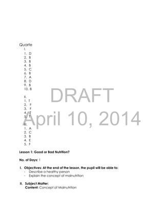 DRAFT
April 10, 2014
Quarte
I.
1. D
2. B
3. B
4. B
5. C
6. B
7. A
8. D
9. B
10. B
II.
1. T
2. F
3. F
4. T
5. T
III.
1. A
2. C
3. B
4. E
5. F
Lesson 1: Good or Bad Nutrition?
No. of Days: 1
I. Objectives: At the end of the lesson, the pupil will be able to:
- Describe a healthy person
- Explain the concept of malnutrition
II. Subject Matter:
Content: Concept of Malnutrition
 