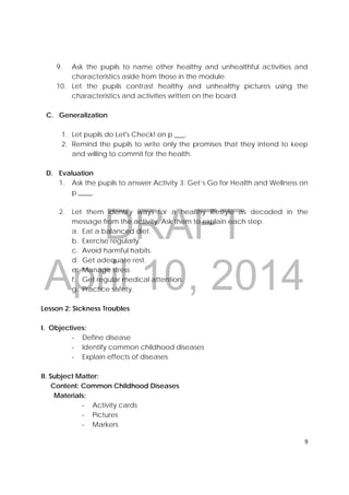 DRAFT
April 10, 2014
9 
 
9. Ask the pupils to name other healthy and unhealthful activities and
characteristics aside from those in the module.
10. Let the pupils contrast healthy and unhealthy pictures using the
characteristics and activities written on the board.
C. Generalization
1. Let pupils do Let's Check! on p ___.
2. Remind the pupils to write only the promises that they intend to keep
and willing to commit for the health.
D. Evaluation
1. Ask the pupils to answer Activity 3: Get’s Go for Health and Wellness on
p.____.
2. Let them identify ways for a healthy lifestyle as decoded in the
message from the activity. Ask them to explain each step.
a. Eat a balanced diet.
b. Exercise regularly.
c. Avoid harmful habits.
d. Get adequate rest.
e. Manage stress
f. Get regular medical attention.
g. Practice safety.
Lesson 2: Sickness Troubles
I. Objectives:
‐ Define disease
‐ Identify common childhood diseases
‐ Explain effects of diseases
II. Subject Matter:
Content: Common Childhood Diseases
Materials:
‐ Activity cards
‐ Pictures
‐ Markers
 