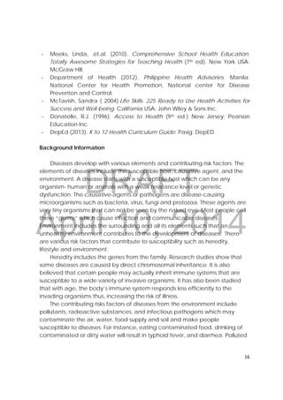 DRAFT
April 10, 2014
16 
 
‐ Meeks, Linda, .et,al. (2010). Comprehensive School Health Education.
Totally Awesome Strategies for Teaching Health (7th ed). New York USA:
McGraw Hill.
‐ Department of Health (2012). Philippine Health Advisories. Manila:
National Center for Health Promotion, National center for Disease
Preventon and Control.
‐ McTavish, Sandra ( 2004).Life Skills. 225 Ready to Use Health Activities for
Success and Well-being. California USA: John Wiley & Sons Inc.
‐ Donatelle, R.J. (1996). Access to Health (9th ed.) New Jersey: Pearson
Education Inc.
‐ DepEd (2013). K to 12 Health Curriculum Guide. Pasig: DepED.
Background Information
Diseases develop with various elements and contributing risk factors. The
elements of diseases include the susceptible host, causative agent, and the
environment. A disease starts with a susceptible host which can be any
organism- human or animals with a weak resistance level or genetic
dysfunction. The causative-agents or pathogens are disease-causing
microorganisms such as bacteria, virus, fungi and protozoa. These agents are
very tiny organisms that can not be seen by the naked eye. Most people call
these “germs” which cause infection and communicable diseases.
Environment includes the surrounding and all its elements such that an
unhealthy environment contributes to the development of diseases. There
are various risk factors that contribute to susceptibility such as heredity,
lifestyle and environment.
Heredity includes the genes from the family. Research studies show that
some diseases are caused by direct chromosomal inheritance. It is also
believed that certain people may actually inherit immune systems that are
susceptible to a wide variety of invasive organisms. It has also been studied
that with age, the body’s immune system responds less efficiently to the
invading organisms thus, increasing the risk of illness.
The contributing risks factors of diseases from the environment include
pollutants, radioactive substances, and infectious pathogens which may
contaminate the air, water, food supply and soil and make people
susceptible to diseases. For instance, eating contaminated food, drinking of
contaminated or dirty water will result in typhoid fever, and diarrhea. Polluted
 