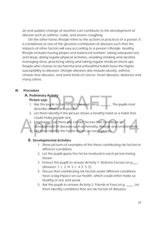 DRAFT
April 10, 2014
17 
 
air and sudden change of weather can contribute to the development of
disease such as asthma, colds, and severe coughing.
On the other hand, lifestyle refers to the actions or practices of a person. It
is considered as one of the greatest contributors of diseases such that the
impacts of other factors will vary according to a person’s lifestyle. Healthy
lifestyle includes having proper and balanced nutrition, taking adequate rest
and sleep, doing regular physical activities, avoiding smoking and alcohol,
managing stress, practicing safety and taking regular medical check-ups.
People who choose to do harmful and unhealthful habits have the higher
susceptibility to diseases. Lifestyle diseases also include obesity, asthma,
chronic liver diseases, and some kinds of cancer, heart diseases, diabetes and
many others.
 
III. Procedure
A. Preliminary Activity
Picture says
1. Ask the pupils to turn to “Picture says” on p. ______. The pupils must
describe what each picture.
2. Let them identify if the picture shows a healthy habit or a habit that
could make people sick.
3. Emphasize that there are certain factors that contribute to
development of diseases such as heredity, lifestyle and environment.
4. Let them identify the factor shown on each picture.
B. Developmental Activities 
1. Show pictures of examples of the three contributing risk factors in
different conditions.
2. Let the pupils guess the factor involved in each picture being
shown.
3. Instruct the pupils to answer Activity 1: Sickness Factors on p___. 
(Answers: 1. L 2. H 3. L 4. E 5. E)
4. Discuss that contributing risk factors under different conditions
have a big impact on our health, which could either make us
healthy or sick and weak. 
5. Ask the pupils to answer Activity 2: Friends or Foes on p. ____. Let
them identify conditions that are risk factors of diseases. 
 
 