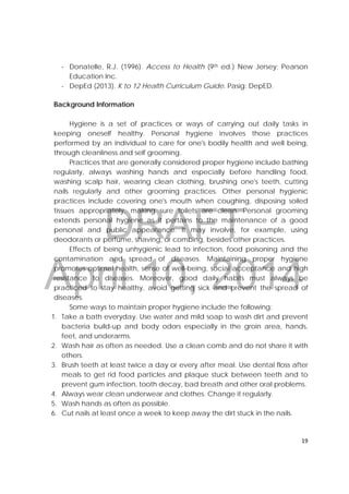 DRAFT
April 10, 2014
19 
 
‐ Donatelle, R.J. (1996). Access to Health (9th ed.) New Jersey: Pearson
Education Inc.
‐ DepEd (2013). K to 12 Health Curriculum Guide. Pasig: DepED.
Background Information
Hygiene is a set of practices or ways of carrying out daily tasks in
keeping oneself healthy. Personal hygiene involves those practices
performed by an individual to care for one's bodily health and well being,
through cleanliness and self grooming.
Practices that are generally considered proper hygiene include bathing
regularly, always washing hands and especially before handling food,
washing scalp hair, wearing clean clothing, brushing one's teeth, cutting
nails regularly and other grooming practices. Other personal hygienic
practices include covering one's mouth when coughing, disposing soiled
tissues appropriately, making sure toilets are clean. Personal grooming
extends personal hygiene as it pertains to the maintenance of a good
personal and public appearance. It may involve, for example, using
deodorants or perfume, shaving, or combing, besides other practices.
Effects of being unhygienic lead to infection, food poisoning and the
contamination and spread of diseases. Maintaining proper hygiene
promotes optimal health, sense of well-being, social acceptance and high
resistance to diseases. Moreover, good daily habits must always be
practiced to stay healthy, avoid getting sick and prevent the spread of
diseases.
Some ways to maintain proper hygiene include the following:
1. Take a bath everyday. Use water and mild soap to wash dirt and prevent
bacteria build-up and body odors especially in the groin area, hands,
feet, and underarms.
2. Wash hair as often as needed. Use a clean comb and do not share it with
others.
3. Brush teeth at least twice a day or every after meal. Use dental floss after
meals to get rid food particles and plaque stuck between teeth and to
prevent gum infection, tooth decay, bad breath and other oral problems.
4. Always wear clean underwear and clothes. Change it regularly.
5. Wash hands as often as possible.
6. Cut nails at least once a week to keep away the dirt stuck in the nails.
 
