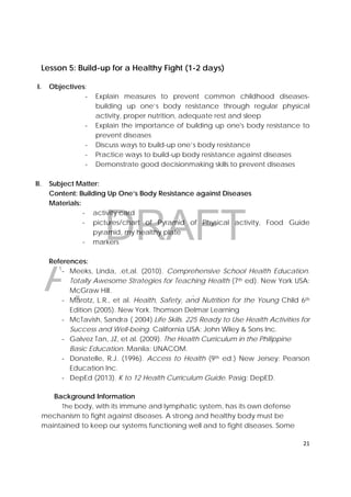 DRAFT
April 10, 2014
21 
 
Lesson 5: Build-up for a Healthy Fight (1-2 days)
I. Objectives:
‐ Explain measures to prevent common childhood diseases-
building up one’s body resistance through regular physical
activity, proper nutrition, adequate rest and sleep
‐ Explain the importance of building up one's body resistance to
prevent diseases
‐ Discuss ways to build-up one’s body resistance
‐ Practice ways to build-up body resistance against diseases
‐ Demonstrate good decisionmaking skills to prevent diseases
II. Subject Matter:
Content: Building Up One’s Body Resistance against Diseases
Materials:
‐ activity card
‐ pictures/chart of Pyramid of Physical activity, Food Guide
pyramid, my healthy plate
‐ markers
References:
‐ Meeks, Linda, .et,al. (2010). Comprehensive School Health Education.
Totally Awesome Strategies for Teaching Health (7th ed). New York USA:
McGraw Hill.
‐ Marotz, L.R., et al. Health, Safety, and Nutrition for the Young Child 6th
Edition (2005). New York. Thomson Delmar Learning
‐ McTavish, Sandra ( 2004).Life Skills. 225 Ready to Use Health Activities for
Success and Well-being. California USA: John Wiley & Sons Inc.
‐ Galvez Tan, JZ, et al. (2009). The Health Curriculum in the Philippine
Basic Education. Manila: UNACOM.
‐ Donatelle, R.J. (1996). Access to Health (9th ed.) New Jersey: Pearson
Education Inc.
‐ DepEd (2013). K to 12 Health Curriculum Guide. Pasig: DepED.
Background Information
The body, with its immune and lymphatic system, has its own defense
mechanism to fight against diseases. A strong and healthy body must be
maintained to keep our systems functioning well and to fight diseases. Some
 