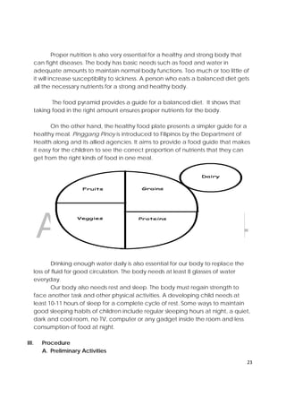 DRAFT
April 10, 2014
23 
 
Proper nutrition is also very essential for a healthy and strong body that
can fight diseases. The body has basic needs such as food and water in
adequate amounts to maintain normal body functions. Too much or too little of
it will increase susceptibility to sickness. A person who eats a balanced diet gets
all the necessary nutrients for a strong and healthy body.
The food pyramid provides a guide for a balanced diet. It shows that
taking food in the right amount ensures proper nutrients for the body.
On the other hand, the healthy food plate presents a simpler guide for a
healthy meal. Pinggang Pinoy is introduced to Filipinos by the Department of
Health along and its allied agencies. It aims to provide a food guide that makes
it easy for the children to see the correct proportion of nutrients that they can
get from the right kinds of food in one meal.
Drinking enough water daily is also essential for our body to replace the
loss of fluid for good circulation. The body needs at least 8 glasses of water
everyday.
Our body also needs rest and sleep. The body must regain strength to
face another task and other physical activities. A developing child needs at
least 10-11 hours of sleep for a complete cycle of rest. Some ways to maintain
good sleeping habits of children include regular sleeping hours at night, a quiet,
dark and cool room, no TV, computer or any gadget inside the room and less
consumption of food at night.
III. Procedure
A. Preliminary Activities
 