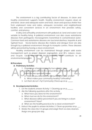 DRAFT
April 10, 2014
29 
 
The environment is a big contributing factor of diseases. A clean and
healthy environment supports health. Healthy environment requires clean air
and land, clean and adequate water and food, clean and spacious shelter free
from unpleasant noise and odors, adequate recreation and neighborhood
facilities and convenient services in an environment that provides safety,
comfort, and privacy.
A dirty and unhealthy environment with polluted air, land and water is not
suitable to healthy living. A polluted environment can also cause waterborne
diseases from pathogenic microorganisms transmitted in contaminated water.
Common food and waterborne diseases are bacterial diarrhea, hepatitis A and
Typhoid fever. Vector-borne diseases like malaria and dengue fever are also
brought by a polluted environment through its mosquito carriers. These diseases
will be prevented by having a clean environment.
Healthy environment can be maintained through proper solid waste
management such as proper disposal, segregation, and 3R’s- reduce, reuse,
and recycle. Each member of the community must contribute to an
environmental program.
III.Procedure
A. Preliminary Activities
1. Organize a school/community tour with the class.
2. Let the pupils observe the surroundings of the school. Keep in
mind the two questions below:
a. How will you describe the surroundings of your school?
b. What makes your community healthy? Unhealthy?
3. Let them do Let’s Try! Community Check-up on p. _____.
B. Developmental Activities
1. Let the students answer Activity 1: Cleaning-up on p.______.
2. Ask the following questions after the activity;
a. What have you done for the environment?
b. What must we do for the environment?
c. What diseases will be prevented if you are living in a clean
environment? How?
d. What are the healthy practices for a clean environment?”
3. Instruct the pupils to answer Activities 2: Clean-up promise on p. ___.
4. Divide the class into 4-5 groups and assign them as class cleaners.
Assign one group per day.
 